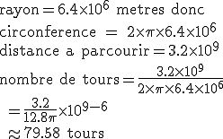 \rm rayon=6.4\times10^6 metres donc\\circonference = 2\times\pi\times6.4\times10^6\\distance a parcourir=3.2\times10^9\\nombre de tours=\frac{3.2\times10^9}{2\times\pi\times6.4\times10^6}\\ =\frac{3.2}{12.8\pi}\times10^{9-6}\\ \approx 79.58 tours 